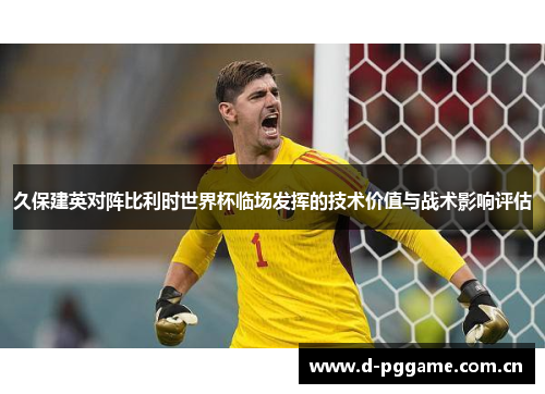 久保建英对阵比利时世界杯临场发挥的技术价值与战术影响评估 久保建英对阵比利时世界杯临场发挥的技术价值与战术影响评估