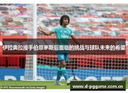 伊拉奥拉接手伯恩茅斯后面临的挑战与球队未来的希望 伊拉奥拉接手伯恩茅斯后面临的挑战与球队未来的希望
